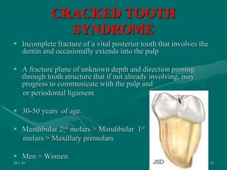 CRACKED TOOTH
SYNDROME
 Incomplete fracture of a vital posterior tooth that involves the
dentin and occasionally extends into the pulp
 A fracture plane of unknown depth and direction passing
through tooth structure that if not already involving, may
progress to communicate with the pulp and
or periodontal ligament
 30-50 years of age.
 Mandibular 2nd molars > Mandibular 1st
molars > Maxillary premolars
 Men = Women
28-1-10 33
 