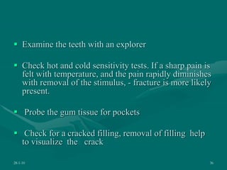  Examine the teeth with an explorer
 Check hot and cold sensitivity tests. If a sharp pain is
felt with temperature, and the pain rapidly diminishes
with removal of the stimulus, - fracture is more likely
present.
 Probe the gum tissue for pockets
 Check for a cracked filling, removal of filling help
to visualize the crack
28-1-10 36
 