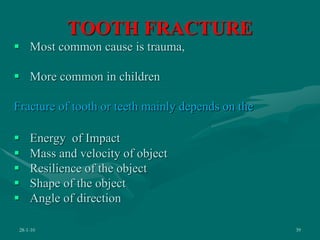 TOOTH FRACTURE
 Most common cause is trauma,
 More common in children
Fracture of tooth or teeth mainly depends on the
 Energy of Impact
 Mass and velocity of object
 Resilience of the object
 Shape of the object
 Angle of direction
28-1-10 39
 