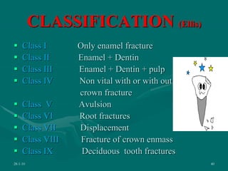CLASSIFICATION (Ellis)
 Class I Only enamel fracture
 Class II Enamel + Dentin
 Class III Enamel + Dentin + pulp
 Class IV Non vital with or with out
crown fracture
 Class V Avulsion
 Class VI Root fractures
 Class VII Displacement
 Class VIII Fracture of crown enmass
 Class IX Deciduous tooth fractures
28-1-10 40
 