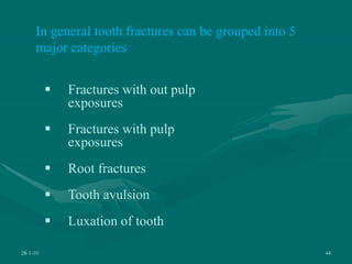 28-1-10 44
In general tooth fractures can be grouped into 5
major categories
 Fractures with out pulp
exposures
 Fractures with pulp
exposures
 Root fractures
 Tooth avulsion
 Luxation of tooth
 