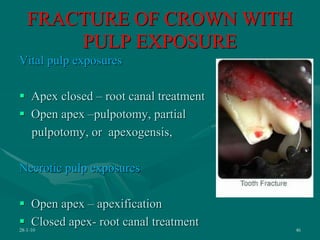 FRACTURE OF CROWN WITH
PULP EXPOSURE
Vital pulp exposures
 Apex closed – root canal treatment
 Open apex –pulpotomy, partial
pulpotomy, or apexogensis,
Necrotic pulp exposures
 Open apex – apexification
 Closed apex- root canal treatment
28-1-10 46
 