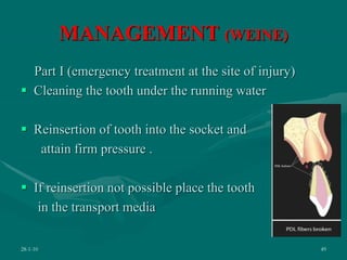 MANAGEMENT (WEINE)
Part I (emergency treatment at the site of injury)
 Cleaning the tooth under the running water
 Reinsertion of tooth into the socket and
attain firm pressure .
 If reinsertion not possible place the tooth
in the transport media
28-1-10 49
 