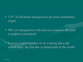  1/3rd of all dental emergencies are from endodontic
origin
 90% of emergencies with pain as symptom, the pain
is pulpal or periapical
 In every year a number of on working days and
school days are lost due to dental pain in the world.
28-1-10 5
 