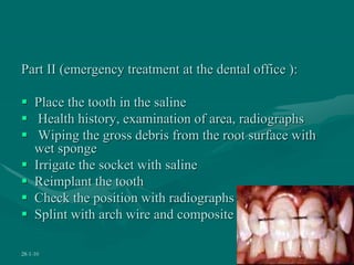 Part II (emergency treatment at the dental office ):
 Place the tooth in the saline
 Health history, examination of area, radiographs
 Wiping the gross debris from the root surface with
wet sponge
 Irrigate the socket with saline
 Reimplant the tooth
 Check the position with radiographs
 Splint with arch wire and composite
28-1-10 50
 