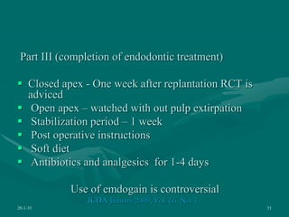 Part III (completion of endodontic treatment)
 Closed apex - One week after replantation RCT is
adviced
 Open apex – watched with out pulp extirpation
 Stabilization period – 1 week
 Post operative instructions
 Soft diet
 Antibiotics and analgesics for 1-4 days
Use of emdogain is controversial
JCDA January 2000, Vol. 66, No. 1
28-1-10 51
 