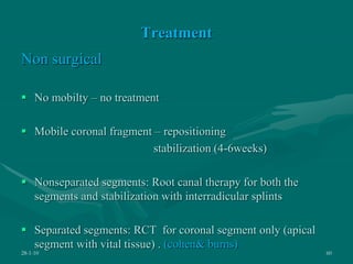 Treatment
Non surgical
 No mobilty – no treatment
 Mobile coronal fragment – repositioning
stabilization (4-6weeks)
 Nonseparated segments: Root canal therapy for both the
segments and stabilization with interradicular splints
 Separated segments: RCT for coronal segment only (apical
segment with vital tissue) . (cohen& burns)
28-1-10 60
 