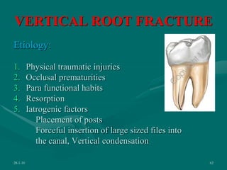 VERTICAL ROOT FRACTURE
Etiology:
1. Physical traumatic injuries
2. Occlusal prematurities
3. Para functional habits
4. Resorption
5. Iatrogenic factors
Placement of posts
Forceful insertion of large sized files into
the canal, Vertical condensation
28-1-10 62
 