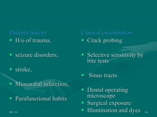 Patients history
 H/o of trauma,
 seizure disorders,
 stroke,
 Miocardial infarction,
 Parafunctional habits
Clinical examination
 Crack probing
 Selective sensitivity by
bite tests
 Sinus tracts
 Dental operating
microscope
 Surgical exposure
 Illumination and dyes
28-1-10 64
 