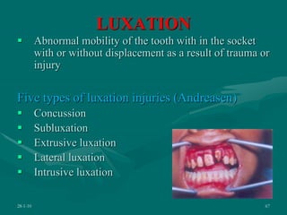 LUXATION
 Abnormal mobility of the tooth with in the socket
with or without displacement as a result of trauma or
injury
Five types of luxation injuries (Andreasen)
 Concussion
 Subluxation
 Extrusive luxation
 Lateral luxation
 Intrusive luxation
28-1-10 67
 