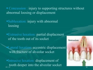 28-1-10 68
 Concussion : injury to supporting structures without
abnormal loosing or displacement
Subluxation: injury with abnormal
loosing
Extrusive luxation: partial displacment
of the tooth out of its socket
Lateral luxation: eccentric displacement
with fracture of alveolar socket
Intrusive luxation: displacement of
tooth deeper into the alveolar socket
Intrusion
 