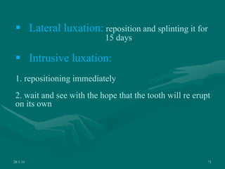 28-1-10 71
 Lateral luxation: reposition and splinting it for
15 days
 Intrusive luxation:
1. repositioning immediately
2. wait and see with the hope that the tooth will re erupt
on its own
 