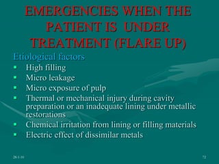 EMERGENCIES WHEN THE
PATIENT IS UNDER
TREATMENT (FLARE UP)
Etiological factors
 High filling
 Micro leakage
 Micro exposure of pulp
 Thermal or mechanical injury during cavity
preparation or an inadequate lining under metallic
restorations
 Chemical irritation from lining or filling materials
 Electric effect of dissimilar metals
28-1-10 72
 
