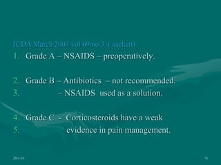 JCDA March 2003 vol 69 no 3. ( sackett)
1. Grade A – NSAIDS – preoperatively.
2. Grade B – Antibiotics – not recommended.
3. – NSAIDS used as a solution.
4. Grade C - Corticosteroids have a weak
5. evidence in pain management.
28-1-10 76
 