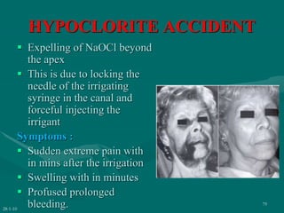 HYPOCLORITE ACCIDENT
 Expelling of NaOCl beyond
the apex
 This is due to locking the
needle of the irrigating
syringe in the canal and
forceful injecting the
irrigant
Symptoms :
 Sudden extreme pain with
in mins after the irrigation
 Swelling with in minutes
 Profused prolonged
bleeding.
28-1-10
79
 