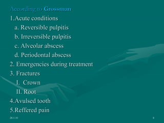 According to Grossman
1.Acute conditions
a. Reversible pulpitis
b. Irreversible pulpitis
c. Alveolar abscess
d. Periodontal abscess
2. Emergencies during treatment
3. Fractures
I. Crown
II. Root
4.Avulsed tooth
5.Reffered pain
28-1-10 8
 
