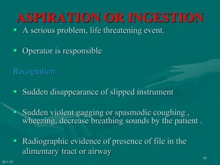 ASPIRATION OR INGESTION
 A serious problem, life threatening event.
 Operator is responsible
Recognition:
 Sudden disappearance of slipped instrument
 Sudden violent gagging or spasmodic coughing ,
wheezing, decrease breathing sounds by the patient .
 Radiographic evidence of presence of file in the
alimentary tract or airway
28-1-10
83
 
