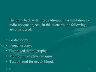 The draw back with these radiographs is limitation for
radio opaque objects, in this scenario the following
are considered.
• Gastroscopy.
• Bronchoscopy.
• Computed tommography.
• Monitoring of physical signs.
• Test of stool for occult blood.
28-1-10 85
 