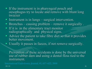  If the instrument is in pharyngeal pouch and
oesophagus try to locate and remove with blunt long
tweezer
 Instrument is in lungs – surgical intervention.
 Bronchus – causing problem – remove it surgically .
 If it is in the alimentary tract monitor
radiographically and physical signs.
 Advice the patient to take fibre diet so that it provides
better movement.
 Usually it passes in faeces, if not remove surgically.
Prevention of these accidents is done by the universal
use of rubber dam and using a dental floss tied to the
instrument.
28-1-10 86
International Endodontic Journal, 41, 617–622, 2008
 