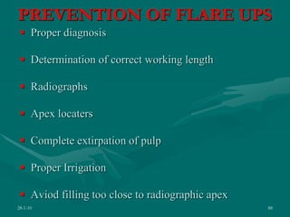 PREVENTION OF FLARE UPS
 Proper diagnosis
 Determination of correct working length
 Radiographs
 Apex locaters
 Complete extirpation of pulp
 Proper Irrigation
 Aviod filling too close to radiographic apex
28-1-10 88
 
