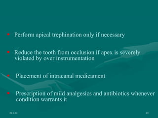 28-1-10 89
 Perform apical trephination only if necessary
 Reduce the tooth from occlusion if apex is severely
violated by over instrumentation
 Placement of intracanal medicament
 Prescription of mild analgesics and antibiotics whenever
condition warrants it
 