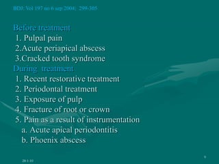 Before treatment
1. Pulpal pain
2.Acute periapical abscess
3.Cracked tooth syndrome
During treatment
1. Recent restorative treatment
2. Periodontal treatment
3. Exposure of pulp
4. Fracture of root or crown
5. Pain as a result of instrumentation
a. Acute apical periodontitis
b. Phoenix abscess
28-1-10
9
BDJ: Vol 197 no 6 sep 2004; 299-305
 