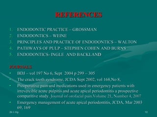 REFERENCES
1. ENDODONTIC PRACTICE – GROSSMAN
2. ENDODONTICS – WEINE
3. PRINCIPLES AND PRACTICE OF ENDODONTICS – WALTON
4. PATHWAYS OF PULP – STEPHEN COHEN AND BURNS
5. ENDODONTICS- INGLE AND BACKLAND
JOURNALS
• BDJ – vol 197 No 6, Sept 2004 p 299 – 305
• The crack tooth syndrome, JCDA Sept 2002, vol 168,No 8,
• Preoperative pain and medications used in emergency patients with
irrevercible acute pulpitis and acute apical periodontitis a prospective
comparitive study. Journal of orofacial pain.Volume 21, Number 4, 2007
• Emergency management of acute apical periodontitis, JCDA, Mar 2003
69, 169
28-1-10p 92
 