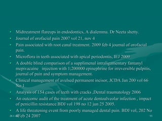 • Midtreatment flareups in endodontics, A dialemma. Dr Neeta shetty.
• Journal of orofacial pain 2007 vol 21, nov 4
• Pain associated with root canal treatment. 2009 feb 4 journal of orofacial
pain.
• Microflora in teeth associated with apical periodontis, IEJ 2009
• A double blind comparison of a supplimenal intraligamentary fantanyl
mepivacaine injection with 1;200000 epinephrine for irreversible pulpitis,
journal of pain and symptom management.
• Clinical management of avulsed permanent incisor, JCDA Jan 200 vol 66
No 1
• Analysis of 154 cases of teeth with cracks ,Dental traumatology 2006
• An outcome audit of the treatment of acute dentoalveolar infection , impact
of penicillin resistance.BDJ vol 198 no 12 jun 25 2005.
• A life threatening event from poorly managed dental pain. BDJ vol, 202 No
4Feb 24 2007
28-1-10 93
 