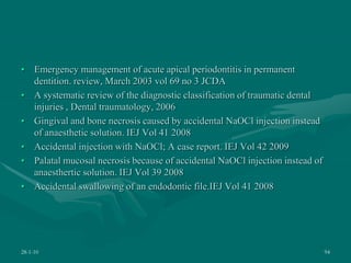 • Emergency management of acute apical periodontitis in permanent
dentition. review, March 2003 vol 69 no 3 JCDA
• A systematic review of the diagnostic classification of traumatic dental
injuries , Dental traumatology, 2006
• Gingival and bone necrosis caused by accidental NaOCl injection instead
of anaesthetic solution. IEJ Vol 41 2008
• Accidental injection with NaOCl; A case report. IEJ Vol 42 2009
• Palatal mucosal necrosis because of accidental NaOCl injection instead of
anaesthertic solution. IEJ Vol 39 2008
• Accidental swallowing of an endodontic file.IEJ Vol 41 2008
28-1-10 94
 