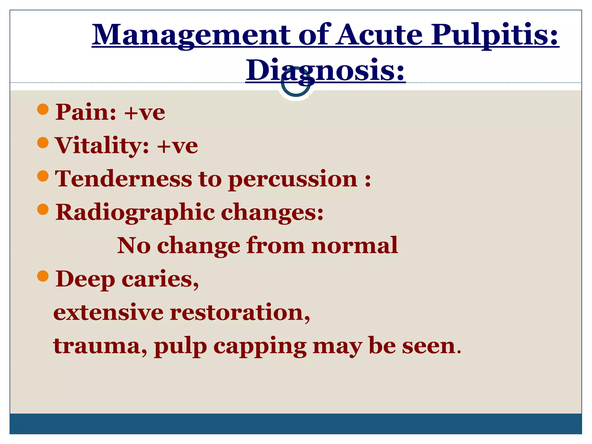 Management of Acute Pulpitis: 
Diagnosis: 
Pain: +ve 
Vitality: +ve 
Tenderness to percussion : 
Radiographic changes: 
No change from normal 
Deep caries, 
extensive restoration, 
trauma, pulp capping may be seen. 
 