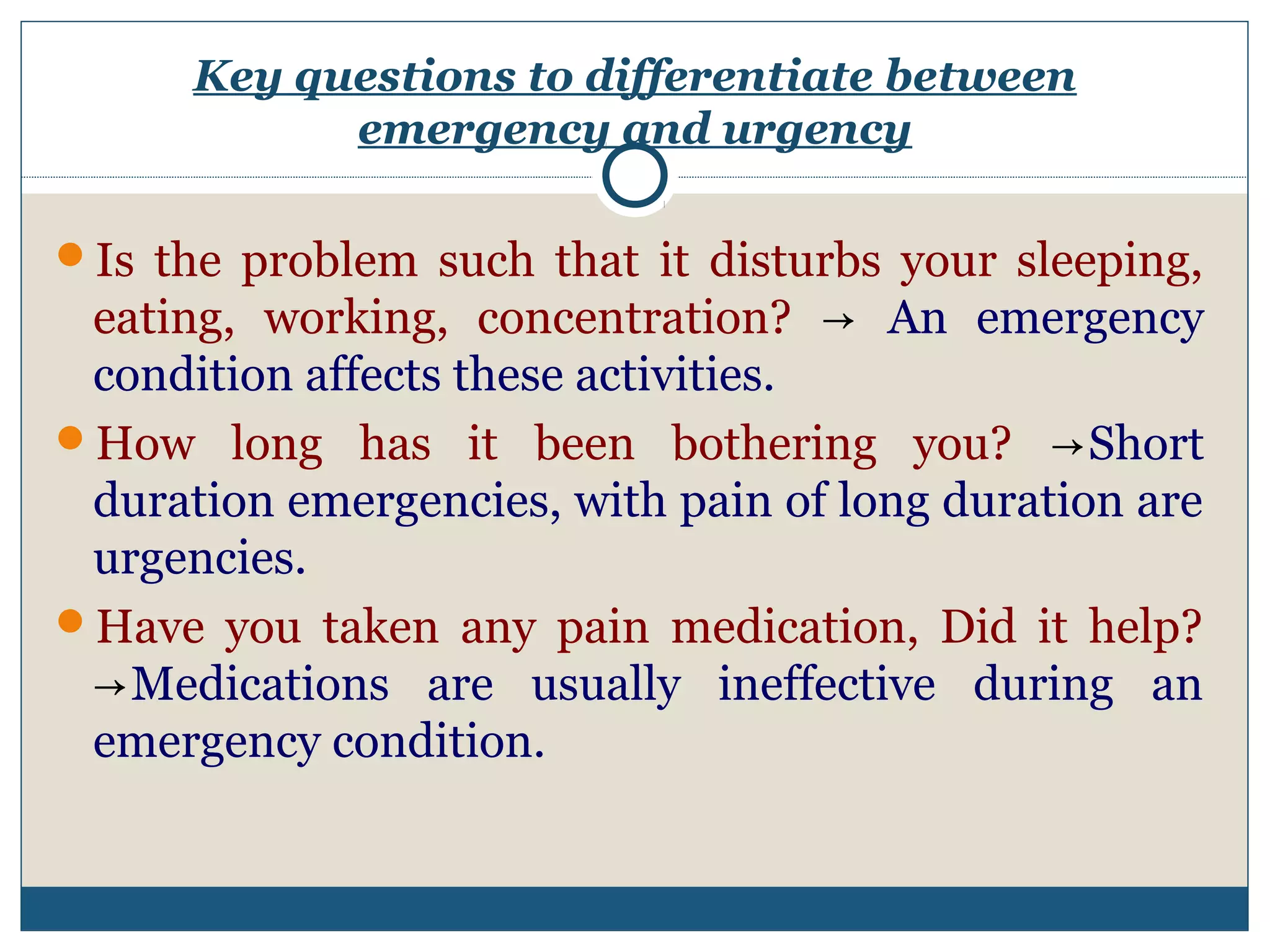 Key questions to differentiate between 
emergency and urgency 
Is the problem such that it disturbs your sleeping, 
eating, working, concentration? → An emergency 
condition affects these activities. 
How long has it been bothering you? →Short 
duration emergencies, with pain of long duration are 
urgencies. 
Have you taken any pain medication, Did it help? 
→Medications are usually ineffective during an 
emergency condition. 
 