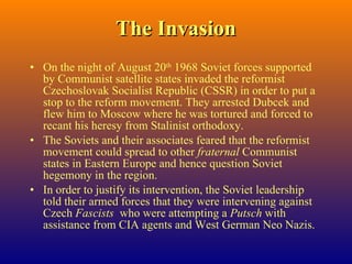 The Invasion On the night of August 20 th  1968 Soviet forces supported by Communist satellite states invaded the reformist Czechoslovak Socialist Republic (CSSR) in order to put a stop to the reform movement. They arrested Dubcek and flew him to Moscow where he was tortured and forced to recant his heresy from Stalinist orthodoxy. The Soviets and their associates feared that the reformist movement could spread to other  fraternal  Communist states in Eastern Europe and hence question Soviet hegemony in the region. In order to justify its intervention, the Soviet leadership told their armed forces that they were intervening against Czech  Fascists   who were attempting a  Putsch  with assistance from CIA agents and West German Neo Nazis. 