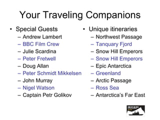 Your Traveling Companions Special Guests Andrew Lambert BBC Film Crew Julie Scardina Peter Fretwell Doug Allan Peter Schmidt Mikkelsen John Murray Nigel Watson Captain Petr Golikov Unique itineraries Northwest Passage Tanquary Fjord Snow Hill Emperors Snow Hill Emperors Epic Antarctica Greenland Arctic Passage Ross Sea Antarctica’s Far East 