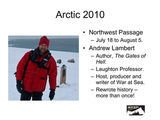 Arctic 2010 Northwest Passage July 18 to August 5. Andrew Lambert Author,  The Gates of Hell. Laughton Professor. Host, producer and writer of War at Sea. Rewrote history – more than once! 