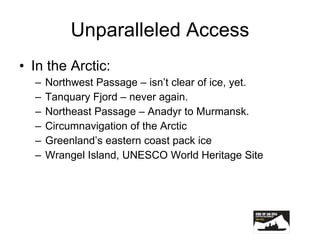 Unparalleled Access In the Arctic: Northwest Passage – isn’t clear of ice, yet. Tanquary Fjord – never again. Northeast Passage – Anadyr to Murmansk. Circumnavigation of the Arctic Greenland’s eastern coast pack ice Wrangel Island, UNESCO World Heritage Site 