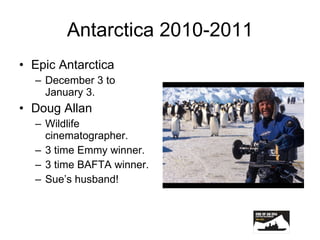 Antarctica 2010-2011 Epic Antarctica December 3 to January 3. Doug Allan Wildlife cinematographer. 3 time Emmy winner. 3 time BAFTA winner. Sue’s husband! 