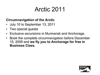 Arctic 2011 Circumnavigation of the Arctic July 10 to September 13, 2011 Two special guests Exclusive excursions in Murmansk and Anchorage. Book the complete circumnavigation before December 15, 2009 and  we fly you to Anchorage for free in Business Class. 