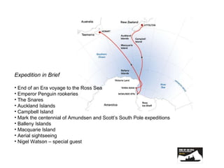 Expedition in Brief End of an Era voyage to the Ross Sea Emperor Penguin rookeries The Snares Auckland Islands Campbell Island Mark the centennial of Amundsen and Scott’s South Pole expeditions Balleny Islands Macquarie Island Aerial sightseeing Nigel Watson – special guest 