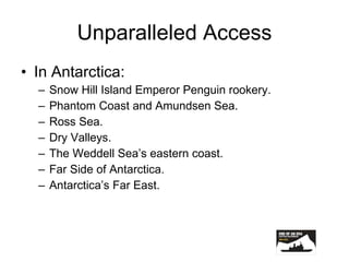 Unparalleled Access In Antarctica: Snow Hill Island Emperor Penguin rookery. Phantom Coast and Amundsen Sea. Ross Sea. Dry Valleys. The Weddell Sea’s eastern coast. Far Side of Antarctica. Antarctica’s Far East. 