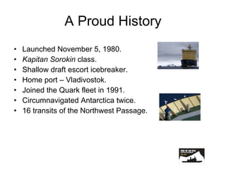 A Proud History Launched November 5, 1980. Kapitan   Sorokin  class. Shallow draft escort icebreaker. Home port – Vladivostok. Joined the Quark fleet in 1991. Circumnavigated Antarctica twice. 16 transits of the Northwest Passage. 