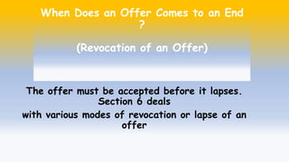 When Does an Offer Comes to an End
?
(Revocation of an Offer)
The offer must be accepted before it lapses.
Section 6 deals
with various modes of revocation or lapse of an
offer
 