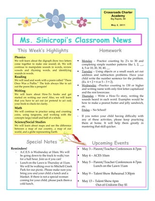 Crossroads Charter
                                                                               Academy
                                                                                Big Rapids, MI

                                                                                 May 2, 2011




      Ms. Sinicropi’s Classroom News
      This Week’s Highlights                                           Homework
  Phonics
  We will learn about the digraph (how two letters      Monday – Practice counting by 2’s to 30 and
  come together to make one sound) sh. We will           completing simple number patterns like 1, 2, __,
  continue to manipulate sounds in words, review         4, 5 or 10, 20, 30, 40, __.
  vowels and rhyming words, and identifying
                                                        Tuesday – Using objects or a small snack act out
  sounds in words.
                                                         addition and subtraction problems. Have your
  Reading                                                child write the number sentence for the problem.
  We will read and work with a poem called “There
                                                         (Ex. 4 + 2 = 6 or 5 – 3 = 2).
  Once Was a Puffin.” The kids always like to act
  out the poem like a penguin!                          Wednesday –Practice counting to 130 or higher
                                                         and writing name with only first letter capitalized
  Writing
                                                         and the rest lowercase.
  We will learn about How-To books and get
  started on writing our own! Also, we will learn
                                                        Thursday – Write a How-To story, writing the
  that you have to act out (or pretend to act out)       sounds heard in each word. Examples would be
  your book to check for clarity.                        how to make a peanut butter and jelly sandwich,
                                                         etc.
  Math
  We will continue to practice using and counting
                                                        Friday – No School!
  coins, using tangrams, and working with the
                                                     -   If you notice your child having difficulty with
  concepts large/small and half of a whole.
                                                         any of these activities, please keep practicing
  Science/Social Studies                                 them at home. It will help them greatly in
  We will learn about maps and see the difference        mastering that skill quicker.
  between a map of our country, a map of our
  world, and a globe representing Earth.



            Special Notes                                        Upcoming Events
Reminders!                                              May 3 – Parent/Teacher Conferences 4-7pm
  -    A.C.E.S. is Wednesday at 10am. We will
       be going down to the track to walk/run           May 4 – ACES 10am
       for a half hour. Join us if you can!
  -    Lunch on the Lawn is Thursday at 11am.           May 5 – Parent/Teacher Conferences 4-7pm
       We will be walking over to Mitchell Creek                 Lunch on the Lawn 11am
       Park for our picnic. Please make sure you
       bring you and your child a lunch and a           May 9 – Talent Show Rehearsal 3:30pm
       blanket. If there is not a special woman
       coming for your child, please pack them a        May 13 – Talent Show 6pm
       cold lunch.                                                Out-of-Uniform Day $1
 