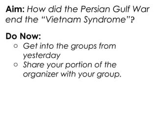 Aim: How did the Persian Gulf War
end the “Vietnam Syndrome”?
Do Now:
o Get into the groups from
yesterday
o Share your portion of the
organizer with your group.
 