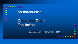 An Introduction
Group and Team
Facilitation
Class Session 1 – January 31, 2017
 