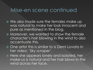 We also made sure the females make up
  was natural to make her look innocent and
  pure as mentioned in the blog.
 Moreover, we wanted to show the female
  character’s hair blowing in the wind to also
  accentuate this.
 One artist this is similar to is Demi Lovato in
  her video; ‘Sky scraper’.
 Here she appears lonely and isolated, her
  make-us is natural and her hair blows in the
  wind across her face.
 