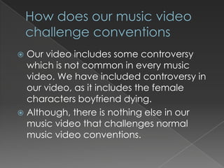  Our video includes some controversy
  which is not common in every music
  video. We have included controversy in
  our video, as it includes the female
  characters boyfriend dying.
 Although, there is nothing else in our
  music video that challenges normal
  music video conventions.
 