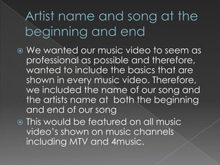  We wanted our music video to seem as
  professional as possible and therefore,
  wanted to include the basics that are
  shown in every music video. Therefore,
  we included the name of our song and
  the artists name at both the beginning
  and end of our song
 This would be featured on all music
  video’s shown on music channels
  including MTV and 4music.
 