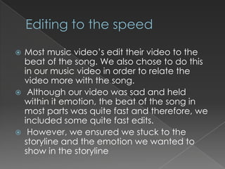  Most music video’s edit their video to the
  beat of the song. We also chose to do this
  in our music video in order to relate the
  video more with the song.
 Although our video was sad and held
  within it emotion, the beat of the song in
  most parts was quite fast and therefore, we
  included some quite fast edits.
 However, we ensured we stuck to the
  storyline and the emotion we wanted to
  show in the storyline
 