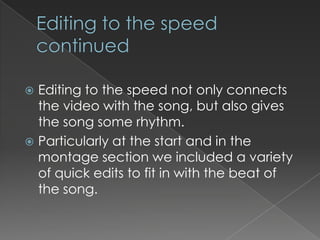  Editing to the speed not only connects
  the video with the song, but also gives
  the song some rhythm.
 Particularly at the start and in the
  montage section we included a variety
  of quick edits to fit in with the beat of
  the song.
 