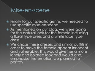  Finally for our specific genre, we needed to
  use specific mise-en-scene
 As mentioned on our blog, we were going
  for the natural look for the female including
  a floral type dress and a white lace type
  dress.
 We chose these dresses and similar outfits in
  order to make the female appear innocent
  and vulnerable. This would give her a more
  lonely and isolated look and would also,
  emphasise the emotion we planned to
  portray
 